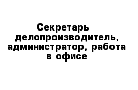 Cекретарь - делопроизводитель, администратор, работа в офисе